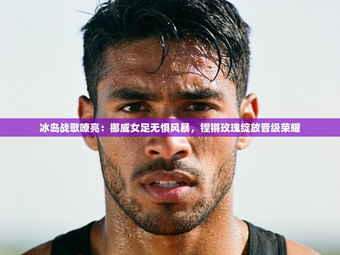 冰岛战歌嘹亮：挪威女足无惧风暴，铿锵玫瑰绽放晋级荣耀